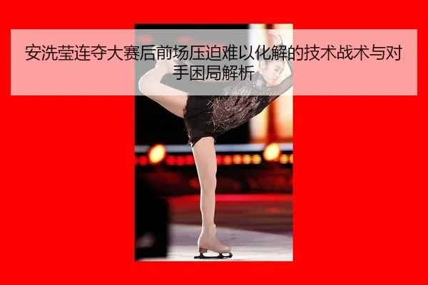安洗莹连夺大赛后前场压迫难以化解的技术战术与对手困局解析
